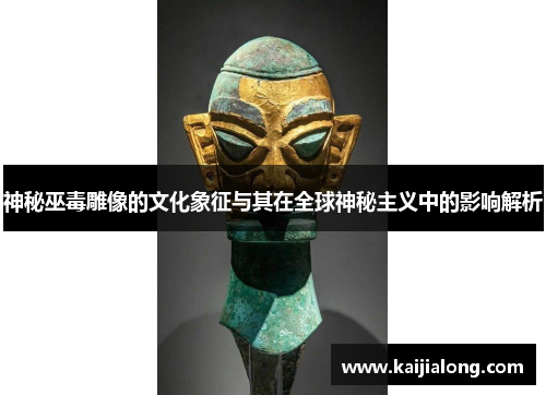 神秘巫毒雕像的文化象征与其在全球神秘主义中的影响解析